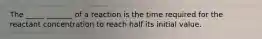 The _____ _______ of a reaction is the time required for the reactant concentration to reach half its initial value.