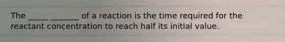 The _____ _______ of a reaction is the time required for the reactant concentration to reach half its initial value.