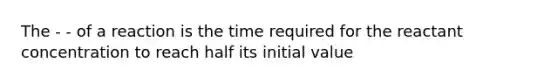 The - - of a reaction is the time required for the reactant concentration to reach half its initial value