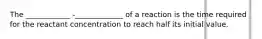 The ____________ -_____________ of a reaction is the time required for the reactant concentration to reach half its initial value.