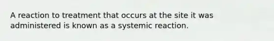 A reaction to treatment that occurs at the site it was administered is known as a systemic reaction.