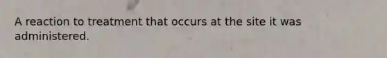 A reaction to treatment that occurs at the site it was administered.