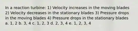 In a reaction turbine: 1) Velocity increases in the moving blades 2) Velocity decreases in the stationary blades 3) Pressure drops in the moving blades 4) Pressure drops in the stationary blades a. 1, 2 b. 3, 4 c. 1, 2, 3 d. 2, 3, 4 e. 1, 2, 3, 4