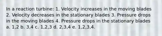 In a reaction turbine: 1. Velocity increases in the moving blades 2. Velocity decreases in the stationary blades 3. Pressure drops in the moving blades 4. Pressure drops in the stationary blades a. 1,2 b. 3,4 c. 1,2,3 d. 2,3,4 e. 1,2,3,4.