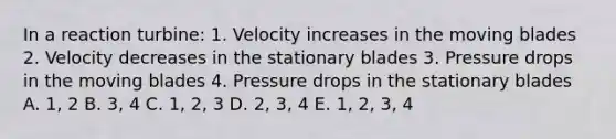 In a reaction turbine: 1. Velocity increases in the moving blades 2. Velocity decreases in the stationary blades 3. Pressure drops in the moving blades 4. Pressure drops in the stationary blades A. 1, 2 B. 3, 4 C. 1, 2, 3 D. 2, 3, 4 E. 1, 2, 3, 4