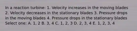 In a reaction turbine: 1. Velocity increases in the moving blades 2. Velocity decreases in the stationary blades 3. Pressure drops in the moving blades 4. Pressure drops in the stationary blades Select one: A. 1, 2 B. 3, 4 C. 1, 2, 3 D. 2, 3, 4 E. 1, 2, 3, 4