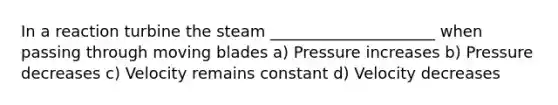 In a reaction turbine the steam _____________________ when passing through moving blades a) Pressure increases b) Pressure decreases c) Velocity remains constant d) Velocity decreases