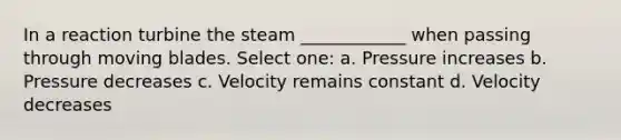 In a reaction turbine the steam ____________ when passing through moving blades. Select one: a. Pressure increases b. Pressure decreases c. Velocity remains constant d. Velocity decreases