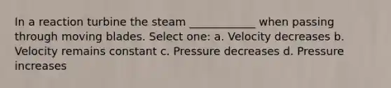 In a reaction turbine the steam ____________ when passing through moving blades. Select one: a. Velocity decreases b. Velocity remains constant c. Pressure decreases d. Pressure increases