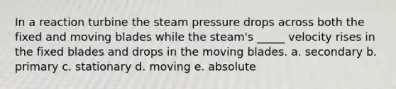 In a reaction turbine the steam pressure drops across both the fixed and moving blades while the steam's _____ velocity rises in the fixed blades and drops in the moving blades. a. secondary b. primary c. stationary d. moving e. absolute