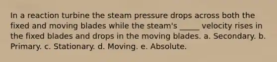 In a reaction turbine the steam pressure drops across both the fixed and moving blades while the steam's _____ velocity rises in the fixed blades and drops in the moving blades. a. Secondary. b. Primary. c. Stationary. d. Moving. e. Absolute.