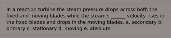 In a reaction turbine the steam pressure drops across both the fixed and moving blades while the steam's ______ velocity rises in the fixed blades and drops in the moving blades. a. secondary b. primary c. stationary d. moving e. absolute