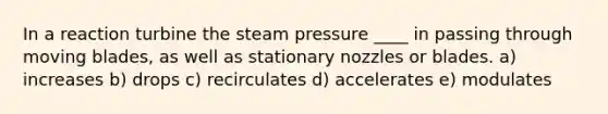 In a reaction turbine the steam pressure ____ in passing through moving blades, as well as stationary nozzles or blades. a) increases b) drops c) recirculates d) accelerates e) modulates