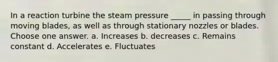 In a reaction turbine the steam pressure _____ in passing through moving blades, as well as through stationary nozzles or blades. Choose one answer. a. Increases b. decreases c. Remains constant d. Accelerates e. Fluctuates