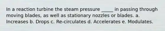 In a reaction turbine the steam pressure _____ in passing through moving blades, as well as stationary nozzles or blades. a. Increases b. Drops c. Re-circulates d. Accelerates e. Modulates.