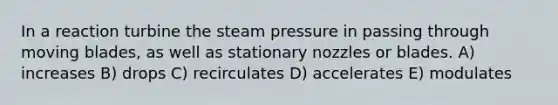 In a reaction turbine the steam pressure in passing through moving blades, as well as stationary nozzles or blades. A) increases B) drops C) recirculates D) accelerates E) modulates