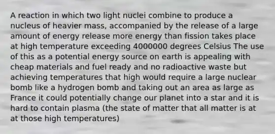 A reaction in which two light nuclei combine to produce a nucleus of heavier mass, accompanied by the release of a large amount of energy release more energy than fission takes place at high temperature exceeding 4000000 degrees Celsius The use of this as a potential energy source on earth is appealing with cheap materials and fuel ready and no radioactive waste but achieving temperatures that high would require a large nuclear bomb like a hydrogen bomb and taking out an area as large as France it could potentially change our planet into a star and it is hard to contain plasma (the state of matter that all matter is at at those high temperatures)