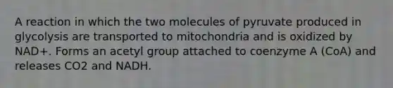 A reaction in which the two molecules of pyruvate produced in glycolysis are transported to mitochondria and is oxidized by NAD+. Forms an acetyl group attached to coenzyme A (CoA) and releases CO2 and NADH.