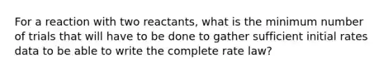 For a reaction with two reactants, what is the minimum number of trials that will have to be done to gather sufficient initial rates data to be able to write the complete rate law?