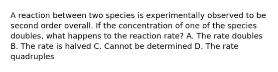 A reaction between two species is experimentally observed to be second order overall. If the concentration of one of the species doubles, what happens to the reaction rate? A. The rate doubles B. The rate is halved C. Cannot be determined D. The rate quadruples