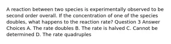 A reaction between two species is experimentally observed to be second order overall. If the concentration of one of the species doubles, what happens to the reaction rate? Question 3 Answer Choices A. The rate doubles B. The rate is halved C. Cannot be determined D. The rate quadruples