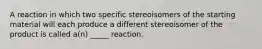 A reaction in which two specific stereoisomers of the starting material will each produce a different stereoisomer of the product is called a(n) _____ reaction.