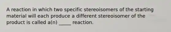 A reaction in which two specific stereoisomers of the starting material will each produce a different stereoisomer of the product is called a(n) _____ reaction.