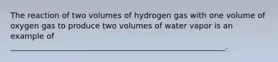 The reaction of two volumes of hydrogen gas with one volume of oxygen gas to produce two volumes of water vapor is an example of _______________________________________________________.