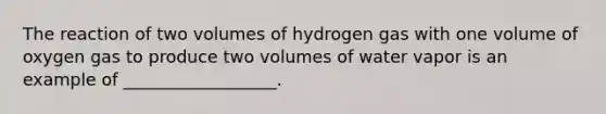 The reaction of two volumes of hydrogen gas with one volume of oxygen gas to produce two volumes of water vapor is an example of __________________.