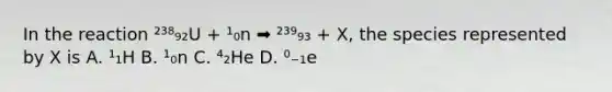 In the reaction ²³⁸₉₂U + ¹₀n ➡ ²³⁹₉₃ + X, the species represented by X is A. ¹₁H B. ¹₀n C. ⁴₂He D. ⁰₋₁e