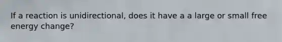 If a reaction is unidirectional, does it have a a large or small free energy change?