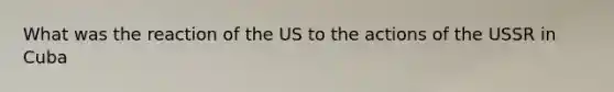 What was the reaction of the US to the actions of the USSR in Cuba