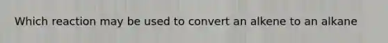 Which reaction may be used to convert an alkene to an alkane