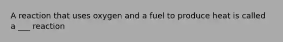 A reaction that uses oxygen and a fuel to produce heat is called a ___ reaction