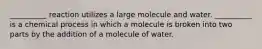 __________ reaction utilizes a large molecule and water. __________ is a chemical process in which a molecule is broken into two parts by the addition of a molecule of water.