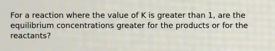 For a reaction where the value of K is greater than 1, are the equilibrium concentrations greater for the products or for the reactants?