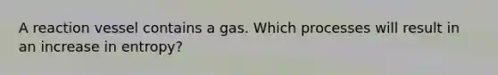 A reaction vessel contains a gas. Which processes will result in an increase in entropy?