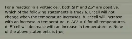 For a reaction in a voltaic cell, both ΔH° and ΔS° are positive. Which of the following statements is true? a. E°cell will not change when the temperature increases. b. E°cell will increase with an increase in temperature. c. ΔG° > 0 for all temperatures. d. E°cell will decrease with an increase in temperature. e. None of the above statements is true.