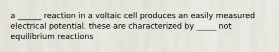 a ______ reaction in a voltaic cell produces an easily measured electrical potential. these are characterized by _____ not equilibrium reactions