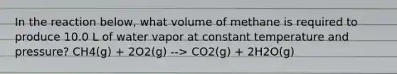 In the reaction below, what volume of methane is required to produce 10.0 L of water vapor at constant temperature and pressure? CH4(g) + 2O2(g) --> CO2(g) + 2H2O(g)