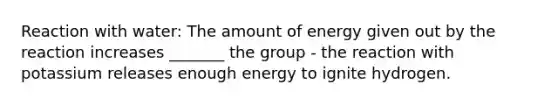 Reaction with water: The amount of energy given out by the reaction increases _______ the group - the reaction with potassium releases enough energy to ignite hydrogen.