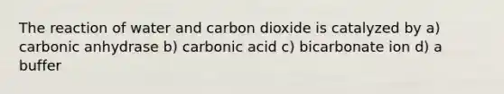 The reaction of water and carbon dioxide is catalyzed by a) carbonic anhydrase b) carbonic acid c) bicarbonate ion d) a buffer