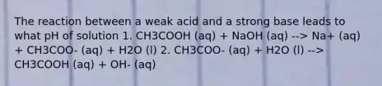 The reaction between a weak acid and a strong base leads to what pH of solution 1. CH3COOH (aq) + NaOH (aq) --> Na+ (aq) + CH3COO- (aq) + H2O (l) 2. CH3COO- (aq) + H2O (l) --> CH3COOH (aq) + OH- (aq)