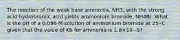 The reaction of the weak base ammonia, NH3, with the strong acid hydrobromic acid yields ammonium bromide, NH4Br. What is the pH of a 0.086 M solution of ammonium bromide at 25∘C given that the value of Kb for ammonia is 1.8×10−5?