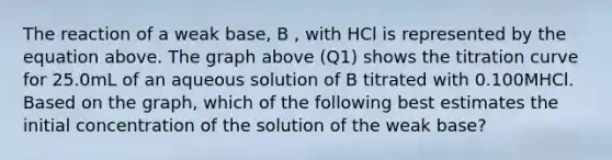 The reaction of a weak base, B , with HCl is represented by the equation above. The graph above (Q1) shows the titration curve for 25.0mL of an aqueous solution of B titrated with 0.100MHCl. Based on the graph, which of the following best estimates the initial concentration of the solution of the weak base?