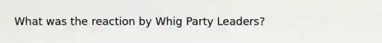 What was the reaction by Whig Party Leaders?