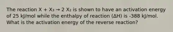 The reaction X + X₃ → 2 X₂ is shown to have an activation energy of 25 kJ/mol while the enthalpy of reaction (∆H) is -388 kJ/mol. What is the activation energy of the reverse reaction?