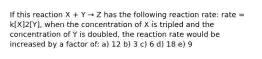 If this reaction X + Y → Z has the following reaction rate: rate = k[X]2[Y], when the concentration of X is tripled and the concentration of Y is doubled, the reaction rate would be increased by a factor of: a) 12 b) 3 c) 6 d) 18 e) 9