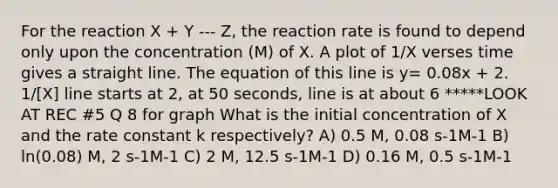 For the reaction X + Y --- Z, the reaction rate is found to depend only upon the concentration (M) of X. A plot of 1/X verses time gives a straight line. The equation of this line is y= 0.08x + 2. 1/[X] line starts at 2, at 50 seconds, line is at about 6 *****LOOK AT REC #5 Q 8 for graph What is the initial concentration of X and the rate constant k respectively? A) 0.5 M, 0.08 s-1M-1 B) ln(0.08) M, 2 s-1M-1 C) 2 M, 12.5 s-1M-1 D) 0.16 M, 0.5 s-1M-1