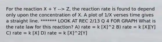 For the reaction X + Y --> Z, the reaction rate is found to depend only upon the concentration of X. A plot of 1/X verses time gives a straight line. ******* LOOK AT REC 2/13 Q 4 FOR GRAPH What is the rate law for this reaction? A) rate = k [X]^2 B) rate = k [X][Y] C) rate = k [X] D) rate = k [X]^2[Y]